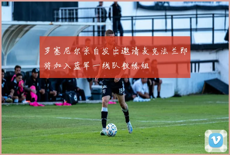 罗塞尼尔亲自发出邀请麦克法兰即将加入蓝军一线队教练组