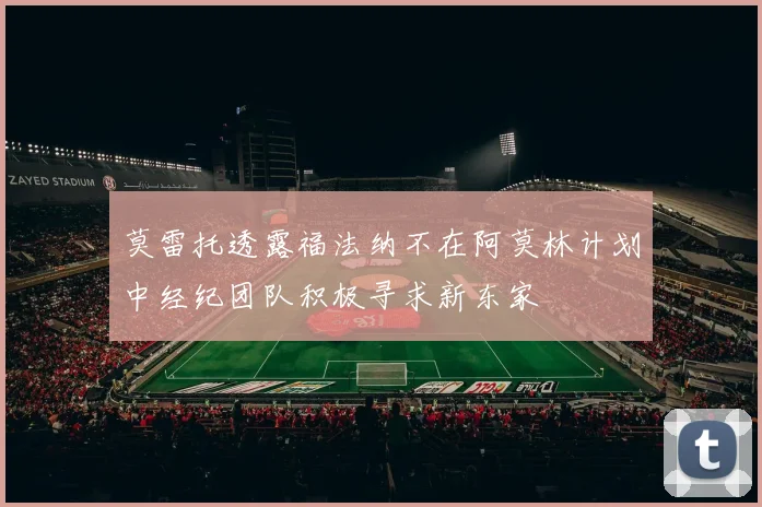 莫雷托透露福法纳不在阿莫林计划中经纪团队积极寻求新东家
