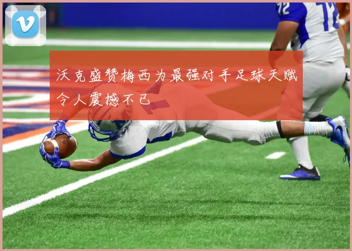 沃克盛赞梅西为最强对手足球天赋令人震撼不已