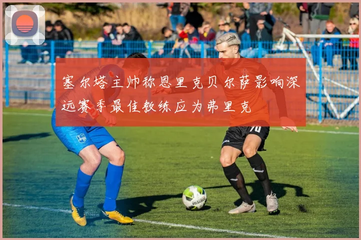 塞尔塔主帅称恩里克贝尔萨影响深远赛季最佳教练应为弗里克