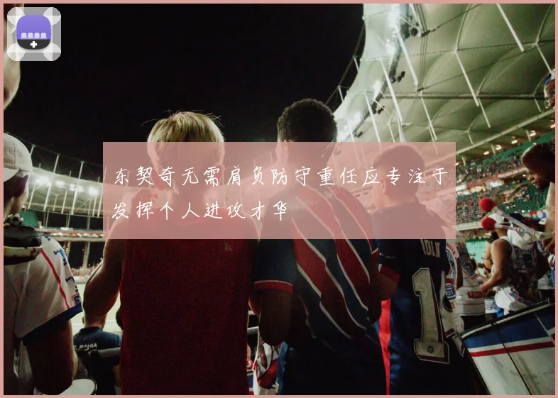 东契奇无需肩负防守重任应专注于发挥个人进攻才华