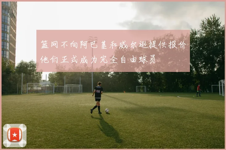 篮网不向阿巴基和威尔逊提供报价他们正式成为完全自由球员