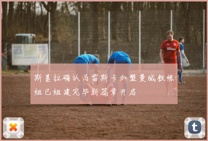 斯基拉确认马雷斯卡加盟曼城教练组已组建完毕新篇章开启