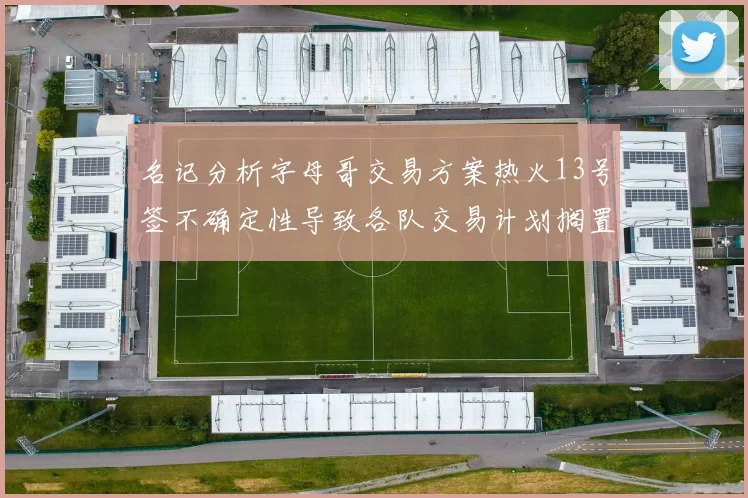 名记分析字母哥交易方案热火13号签不确定性导致各队交易计划搁置