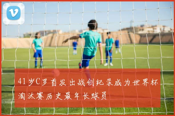 41岁C罗首发出战创纪录成为世界杯淘汰赛历史最年长球员