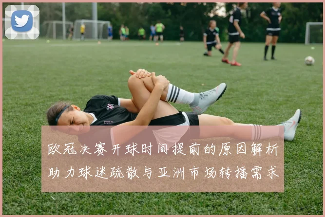 欧冠决赛开球时间提前的原因解析助力球迷疏散与亚洲市场转播需求