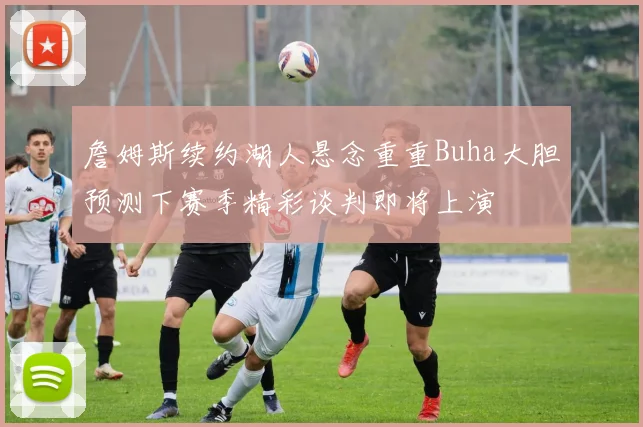 詹姆斯续约湖人悬念重重Buha大胆预测下赛季精彩谈判即将上演
