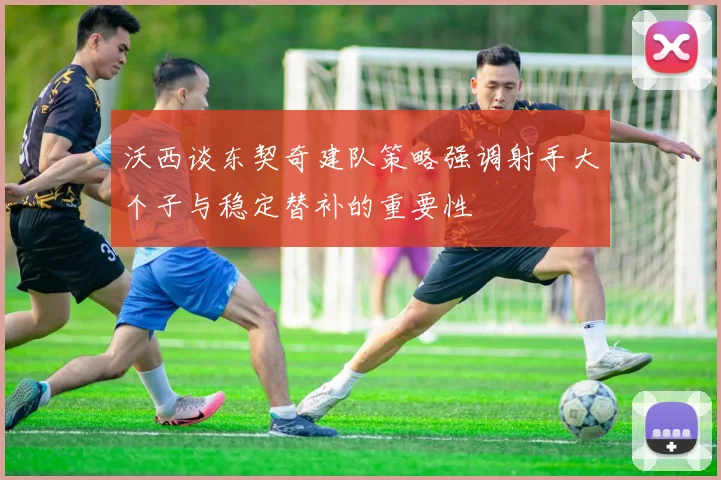 沃西谈东契奇建队策略强调射手大个子与稳定替补的重要性