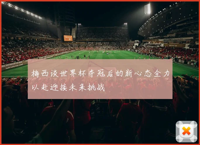 梅西谈世界杯夺冠后的新心态全力以赴迎接未来挑战