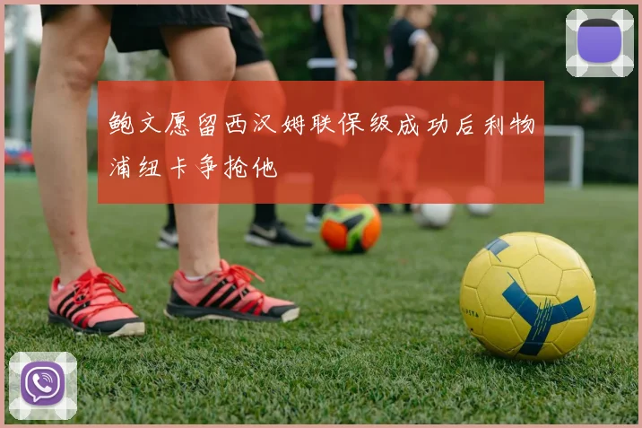 鲍文愿留西汉姆联保级成功后利物浦纽卡争抢他