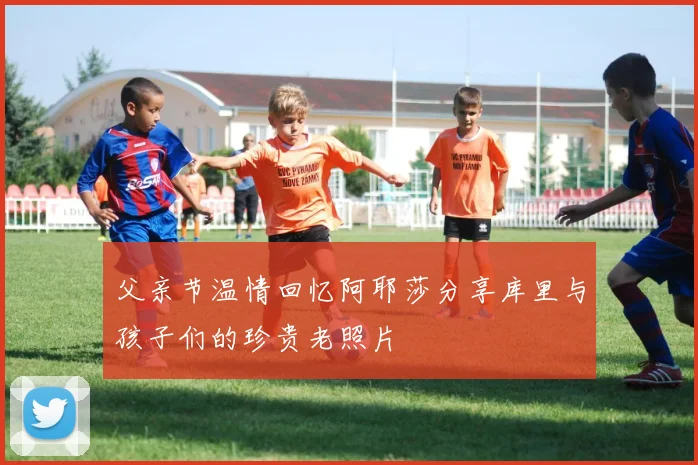 父亲节温情回忆阿耶莎分享库里与孩子们的珍贵老照片