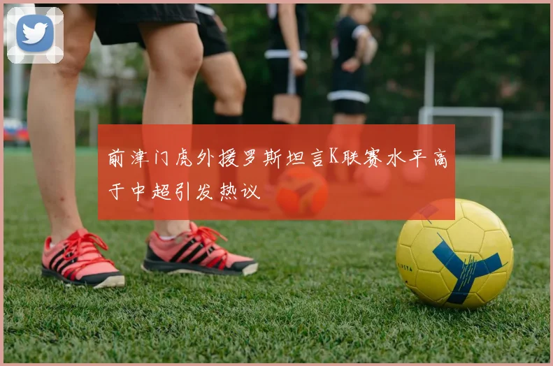 前津门虎外援罗斯坦言K联赛水平高于中超引发热议