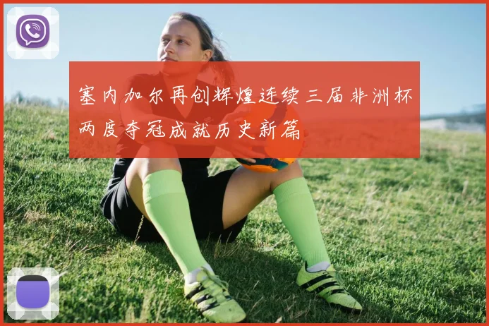 塞内加尔再创辉煌连续三届非洲杯两度夺冠成就历史新篇