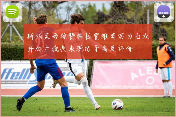 斯帕莱蒂称赞弗拉霍维奇实力出众并对主裁判表现给予高度评价