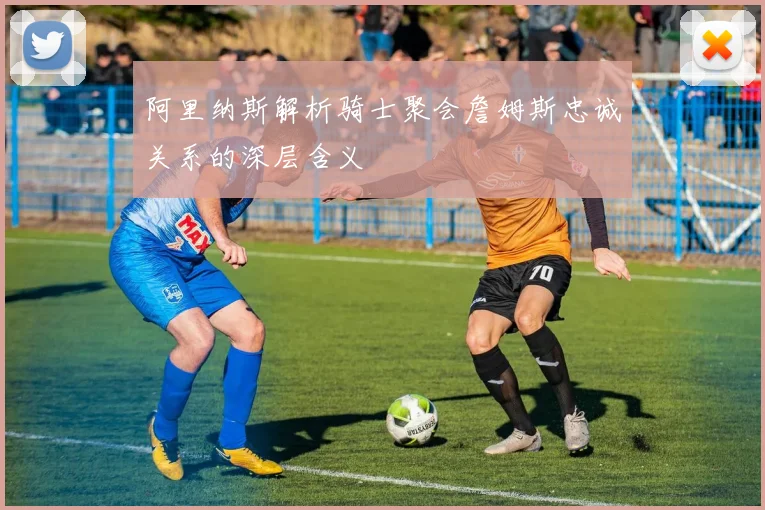 阿里纳斯解析骑士聚会詹姆斯忠诚关系的深层含义