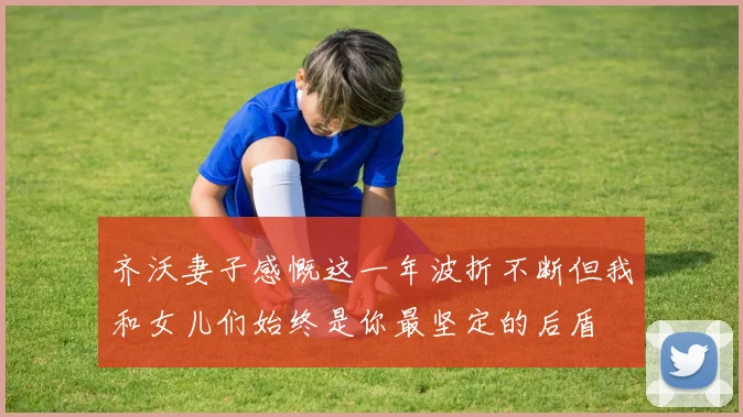 齐沃妻子感慨这一年波折不断但我和女儿们始终是你最坚定的后盾