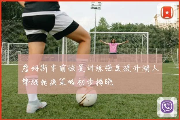詹姆斯季前恢复训练强度提升湖人锋线轮换策略初步揭晓